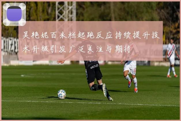 吴艳妮百米栏起跑反应持续提升技术升级引发广泛关注与期待