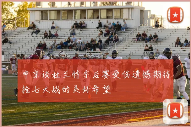 申京谈杜兰特季后赛受伤遗憾期待抢七大战的美好希望