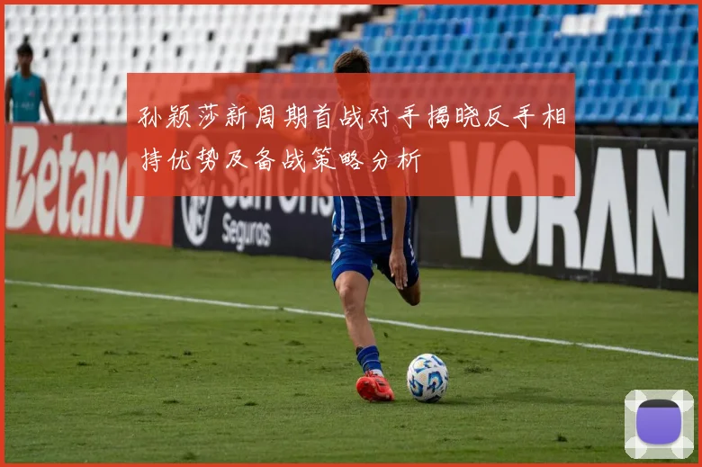 孙颖莎新周期首战对手揭晓反手相持优势及备战策略分析