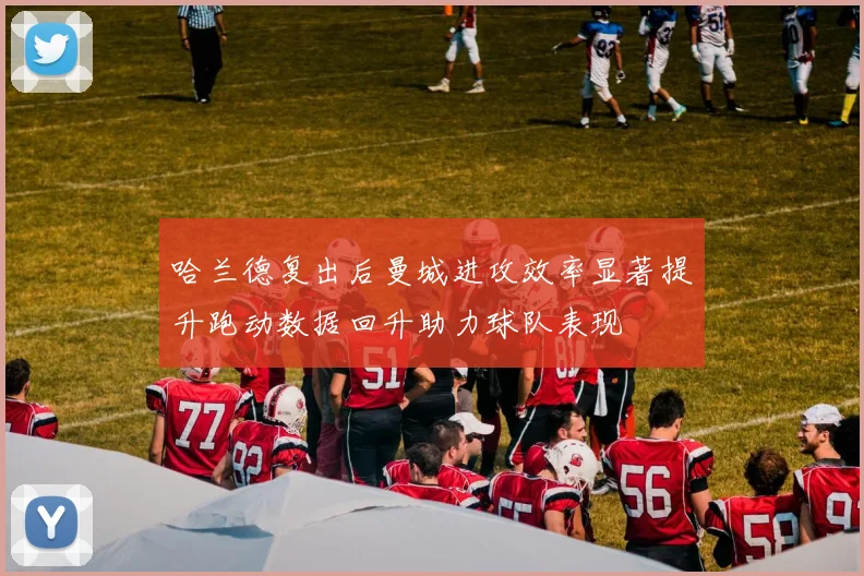 哈兰德复出后曼城进攻效率显著提升跑动数据回升助力球队表现